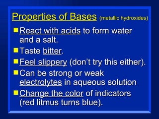 Properties of Bases   (metallic hydroxides) React with acids  to form water and a salt. Taste  bitter . Feel slippery  (don’t try this either). Can be strong or weak  electrolytes  in aqueous solution Change the color  of indicators (red litmus turns blue). 