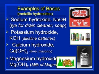 Examples of Bases (metallic hydroxides) Sodium hydroxide,  NaOH   ( lye for drain cleaner; soap ) Potassium hydroxide, KOH  ( alkaline batteries ) Calcium hydroxide, Ca(OH) 2   ( lime ;  masonry ) Magnesium hydroxide, Mg(OH) 2   ( Milk of Magnesia ) 
