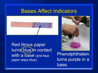 Bases Affect Indicators Red litmus paper turns blue in contact with a base  (and blue paper stays blue). Phenolphthalein turns purple in a base. 