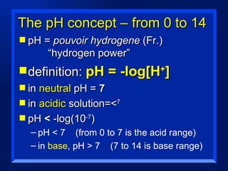 The pH concept – from 0 to 14 pH =  pouvoir hydrogene  (Fr.)      “hydrogen power” definition:  pH = -log[H + ] in  neutral  pH =  7 in  acidic  solution=< 7  pH  <  -log(10 -7 ) pH < 7  (from 0 to 7 is the acid range) in  base , pH > 7  (7 to 14 is base range) 
