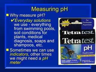 Measuring pH Why measure pH? Everyday solutions  we use - everything from swimming pools, soil conditions for plants, medical diagnosis, soaps and shampoos, etc. Sometimes we can use  indicators , other times we might need a  pH meter 