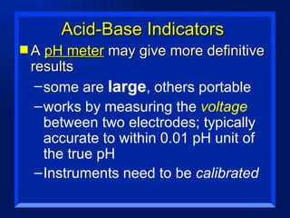 Acid-Base Indicators A  pH meter  may give more definitive results some are  large , others portable works by measuring the  voltage  between two electrodes; typically accurate to within 0.01 pH unit of the true pH Instruments need to be  calibrated 