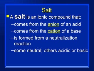 Salt A  salt  is an ionic compound that: comes from the  anion  of an acid comes from the  cation  of a base is formed from a neutralization reaction some neutral; others acidic or basic 