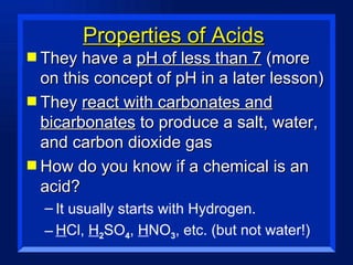 Properties of Acids They have a  pH of less than 7  (more on this concept of pH in a later lesson) They  react with carbonates and bicarbonates  to produce a salt, water, and carbon dioxide gas How do you know if a chemical is an acid? It usually starts with Hydrogen. H Cl,  H 2 SO 4 ,  H NO 3 , etc. (but not water!) 