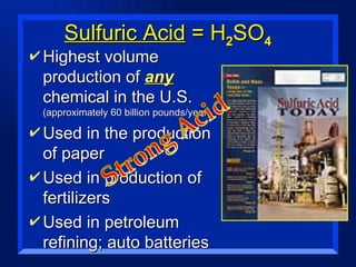 Sulfuric Acid  = H 2 SO 4 Highest volume production of  any  chemical in the U.S.  (approximately 60 billion pounds/year) Used in the production of paper Used in production of fertilizers Used in petroleum refining; auto batteries 