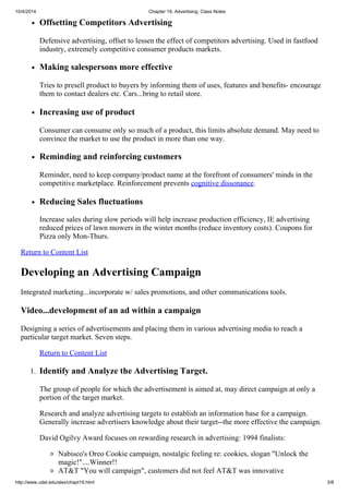 10/4/2014 Chapter 19, Advertising, Class Notes
http://www.udel.edu/alex/chapt19.html 3/8
Offsetting Competitors Advertising
Defensive advertising, offset to lessen the effect of competitors advertising. Used in fastfood
industry, extremely competitive consumer products markets.
Making salespersons more effective
Tries to presell product to buyers by informing them of uses, features and benefits- encourage
them to contact dealers etc. Cars...bring to retail store.
Increasing use of product
Consumer can consume only so much of a product, this limits absolute demand. May need to
convince the market to use the product in more than one way.
Reminding and reinforcing customers
Reminder, need to keep company/product name at the forefront of consumers' minds in the
competitive marketplace. Reinforcement prevents cognitive dissonance.
Reducing Sales fluctuations
Increase sales during slow periods will help increase production efficiency, IE advertising
reduced prices of lawn mowers in the winter months (reduce inventory costs). Coupons for
Pizza only Mon-Thurs.
Return to Content List
Developing an Advertising Campaign
Integrated marketing...incorporate w/ sales promotions, and other communications tools.
Video...development of an ad within a campaign
Designing a series of advertisements and placing them in various advertising media to reach a
particular target market. Seven steps.
Return to Content List
1. Identify and Analyze the Advertising Target.
The group of people for which the advertisement is aimed at, may direct campaign at only a
portion of the target market.
Research and analyze advertising targets to establish an information base for a campaign.
Generally increase advertisers knowledge about their target--the more effective the campaign.
David Ogilvy Award focuses on rewarding research in advertising: 1994 finalists:
Nabisco's Oreo Cookie campaign, nostalgic feeling re: cookies, slogan "Unlock the
magic!"....Winner!!
AT&T "You will campaign", customers did not feel AT&T was innovative
 