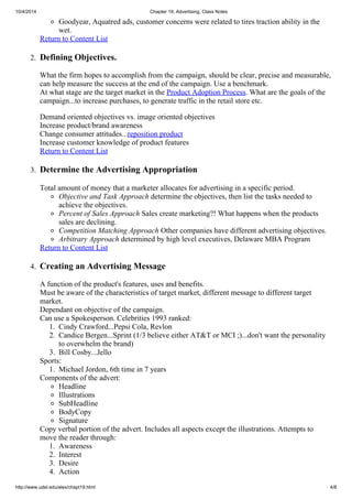 10/4/2014 Chapter 19, Advertising, Class Notes
http://www.udel.edu/alex/chapt19.html 4/8
Goodyear, Aquatred ads, customer concerns were related to tires traction ability in the
wet.
Return to Content List
2. Defining Objectives.
What the firm hopes to accomplish from the campaign, should be clear, precise and measurable,
can help measure the success at the end of the campaign. Use a benchmark.
At what stage are the target market in the Product Adoption Process. What are the goals of the
campaign...to increase purchases, to generate traffic in the retail store etc.
Demand oriented objectives vs. image oriented objectives
Increase product/brand awareness
Change consumer attitudes...reposition product
Increase customer knowledge of product features
Return to Content List
3. Determine the Advertising Appropriation
Total amount of money that a marketer allocates for advertising in a specific period.
Objective and Task Approach determine the objectives, then list the tasks needed to
achieve the objectives.
Percent of Sales Approach Sales create marketing?! What happens when the products
sales are declining.
Competition Matching Approach Other companies have different advertising objectives.
Arbitrary Approach determined by high level executives, Delaware MBA Program
Return to Content List
4. Creating an Advertising Message
A function of the product's features, uses and benefits.
Must be aware of the characteristics of target market, different message to different target
market.
Dependant on objective of the campaign.
Can use a Spokesperson. Celebrities 1993 ranked:
1. Cindy Crawford...Pepsi Cola, Revlon
2. Candice Bergen...Sprint (1/3 believe either AT&T or MCI ;)...don't want the personality
to overwhelm the brand)
3. Bill Cosby...Jello
Sports:
1. Michael Jordon, 6th time in 7 years
Components of the advert:
Headline
Illustrations
SubHeadline
BodyCopy
Signature
Copy verbal portion of the advert. Includes all aspects except the illustrations. Attempts to
move the reader through:
1. Awareness
2. Interest
3. Desire
4. Action
 