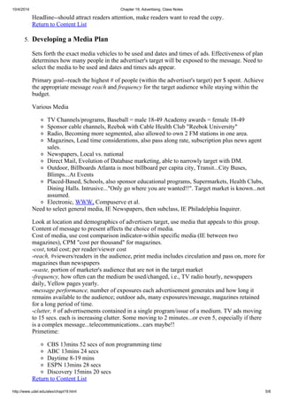 10/4/2014 Chapter 19, Advertising, Class Notes
http://www.udel.edu/alex/chapt19.html 5/8
Headline--should attract readers attention, make readers want to read the copy.
Return to Content List
5. Developing a Media Plan
Sets forth the exact media vehicles to be used and dates and times of ads. Effectiveness of plan
determines how many people in the advertiser's target will be exposed to the message. Need to
select the media to be used and dates and times ads appear.
Primary goal--reach the highest # of people (within the advertiser's target) per $ spent. Achieve
the appropriate message reach and frequency for the target audience while staying within the
budget.
Various Media
TV Channels/programs, Baseball = male 18-49 Academy awards = female 18-49
Sponsor cable channels, Reebok with Cable Health Club "Reebok University"
Radio, Becoming more segmented, also allowed to own 2 FM stations in one area.
Magazines, Lead time considerations, also pass along rate, subscription plus news agent
sales.
Newspapers, Local vs. national
Direct Mail, Evolution of Database marketing, able to narrowly target with DM.
Outdoor, Billboards Atlanta is most billboard per capita city, Transit...City Buses,
Blimps...At Events
Placed-Based, Schools, also sponsor educational programs, Supermarkets, Health Clubs,
Dining Halls. Intrusive..."Only go where you are wanted!!". Target market is known...not
assumed.
Electronic, WWW, Compuserve et al.
Need to select general media, IE Newspapers, then subclass, IE Philadelphia Inquirer.
Look at location and demographics of advertisers target, use media that appeals to this group.
Content of message to present affects the choice of media.
Cost of media, use cost comparison indicator-within specific media (IE between two
magazines), CPM "cost per thousand" for magazines.
-cost, total cost; per reader/viewer cost
-reach, #viewers/readers in the audience, print media includes circulation and pass on, more for
magazines than newspapers
-waste, portion of marketer's audience that are not in the target market
-frequency, how often can the medium be used/changed, i.e., TV radio hourly, newspapers
daily, Yellow pages yearly.
-message performance, number of exposures each advertisement generates and how long it
remains available to the audience; outdoor ads, many exposures/message, magazines retained
for a long period of time.
-clutter, # of advertisements contained in a single program/issue of a medium. TV ads moving
to 15 secs. each is increasing clutter. Some moving to 2 minutes...or even 5, especially if there
is a complex message...telecommunications...cars maybe!!
Primetime:
CBS 13mins 52 secs of non programming time
ABC 13mins 24 secs
Daytime 8-19 mins
ESPN 13mins 28 secs
Discovery 15mins 20 secs
Return to Content List
 