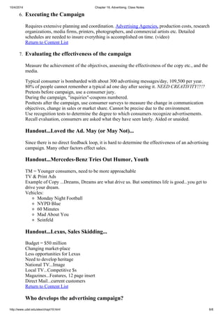 10/4/2014 Chapter 19, Advertising, Class Notes
http://www.udel.edu/alex/chapt19.html 6/8
6. Executing the Campaign
Requires extensive planning and coordination. Advertising Agencies, production costs, research
organizations, media firms, printers, photographers, and commercial artists etc. Detailed
schedules are needed to insure everything is accomplished on time. (video)
Return to Content List
7. Evaluating the effectiveness of the campaign
Measure the achievement of the objectives, assessing the effectiveness of the copy etc., and the
media.
Typical consumer is bombarded with about 300 advertising messages/day, 109,500 per year.
80% of people cannot remember a typical ad one day after seeing it. NEED CREATIVITY!?!?
Pretests before campaign, use a consumer jury.
During the campaign, "inquiries"-coupons numbered.
Posttests after the campaign, use consumer surveys to measure the change in communication
objectives, change in sales or market share. Cannot be precise due to the environment.
Use recognition tests to determine the degree to which consumers recognize advertisements.
Recall evaluation, consumers are asked what they have seen lately. Aided or unaided.
Handout...Loved the Ad. May (or May Not)...
Since there is no direct feedback loop, it is hard to determine the effectiveness of an advertising
campaign. Many other factors effect sales.
Handout...Mercedes-Benz Tries Out Humor, Youth
TM = Younger consumers, need to be more approachable
TV & Print Ads
Example of Copy ...Dreams, Dreams are what drive us. But sometimes life is good...you get to
drive your dream.
Vehicles:
Monday Night Football
NYPD Blue
60 Minutes
Mad About You
Seinfeld
Handout...Lexus, Sales Skidding...
Budget = $50 million
Changing market-place
Less opportunities for Lexus
Need to develop heritage
National TV...Image
Local TV...Competitive $s
Magazines...Features, 12 page insert
Direct Mail...current customers
Return to Content List
Who develops the advertising campaign?
 