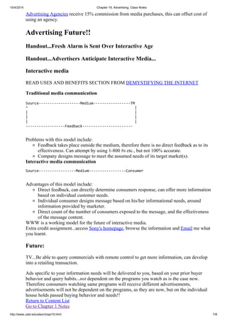 10/4/2014 Chapter 19, Advertising, Class Notes
http://www.udel.edu/alex/chapt19.html 7/8
Advertising Agencies receive 15% commission from media purchases, this can offset cost of
using an agency.
Advertising Future!!
Handout...Fresh Alarm is Sent Over Interactive Age
Handout...Advertisers Anticipate Interactive Media...
Interactive media
READ USES AND BENEFITS SECTION FROM DEMYSTIFYING THE INTERNET
Traditional media communication
Source-------------------Medium-----------------TM
^ |
| |
| |
| |
------------------Feedback-----------------------
Problems with this model include:
Feedback takes place outside the medium, therefore there is no direct feedback as to its
effectiveness. Can attempt by using 1-800 #s etc., but not 100% accurate.
Company designs message to meet the assumed needs of its target market(s).
Interactive media communication
Source-----------------Medium-----------------Consumer
Advantages of this model include:
Direct feedback, can directly determine consumers response, can offer more information
based on individual customer needs.
Individual consumer designs message based on his/her informational needs, around
information provided by marketer.
Direct count of the number of consumers exposed to the message, and the effectiveness
of the message content.
WWW is a working model for the future of interactive media.
Extra credit assignment...access Sony's homepage, browse the information and Email me what
you learnt.
Future:
TV...Be able to query commercials with remote control to get more information, can develop
into a retailing transaction.
Ads specific to your information needs will be delivered to you, based on your prior buyer
behavior and query habits...not dependent on the programs you watch as is the case now.
Therefore consumers watching same programs will receive different advertisements,
advertisements will not be dependent on the programs, as they are now, but on the individual
house holds passed buying behavior and needs!!
Return to Content List
Go to Chapter 1 Notes
 