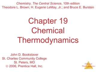 Chemical
Thermodynamics
Chapter 19
Chemical
Thermodynamics
Chemistry, The Central Science, 10th edition
Theodore L. Brown; H. Eugene LeMay, Jr.; and Bruce E. Bursten
John D. Bookstaver
St. Charles Community College
St. Peters, MO
© 2006, Prentice Hall, Inc.
 