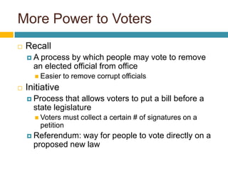 More Power to VotersRecallA process by which people may vote to remove an elected official from officeEasier to remove corrupt officialsInitiativeProcess that allows voters to put a bill before a state legislatureVoters must collect a certain # of signatures on a petitionReferendum: way for people to vote directly on a proposed new law