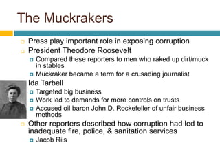 The MuckrakersPress play important role in exposing corruptionPresident Theodore Roosevelt Compared these reporters to men who raked up dirt/muck in stablesMuckraker became a term for a crusading journalistIda TarbellTargeted big businessWork led to demands for more controls on trustsAccused oil baron John D. Rockefeller of unfair business methodsOther reporters described how corruption had led to inadequate fire, police, & sanitation servicesJacob Riis