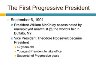 The First Progressive PresidentSeptember 6, 1901President William McKinley assassinated by unemployed anarchist @ the world’s fair in Buffalo, NYVice President Theodore Roosevelt became President42 years oldYoungest President to take officeSupporter of Progressive goals