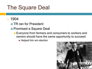 The Square Deal1904TR ran for PresidentPromised a Square DealEveryone from farmers and consumers to workers and owners should have the same opportunity to succeedHelped him win election