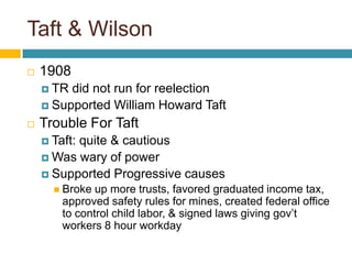 Taft & Wilson1908TR did not run for reelectionSupported William Howard TaftTrouble For TaftTaft: quite & cautious Was wary of powerSupported Progressive causesBroke up more trusts, favored graduated income tax, approved safety rules for mines, created federal office to control child labor, & signed laws giving gov’t workers 8 hour workday