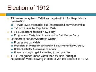 Election of 1912TR broke away from Taft & ran against him for Republican nominationTR was loved by people, but Taft controlled party leadershipTaft nominated by Republican PartyTR & supporters formed new partyProgressive Party, later known as the Bull Moose PartyDemocrats chose Woodrow WilsonProgressive candidatePresident of Princeton University & governor of New JerseyBrilliant scholar & cautious reformerKnown as begin rigid & unwilling to compromiseTR & Taft gained more votes than Wilson, but spilt Republican vote allowing Wilson to win the election of 1912