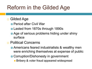 Reform in the Gilded AgeGilded AgePeriod after Civil WarLasted from 1870s through 1890sAge of serious problems hiding under shiny surfacePolitical ConcernsAmericans feared industrialists & wealthy men were enriching themselves at expense of publicCorruption/Dishonesty in governmentBribery & voter fraud appeared widespread