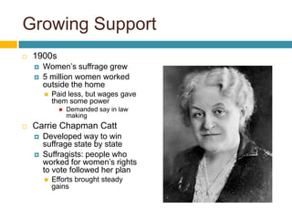 Growing Support1900sWomen’s suffrage grew5 million women worked outside the homePaid less, but wages gave them some power Demanded say in law makingCarrie Chapman CattDeveloped way to win suffrage state by stateSuffragists: people who worked for women’s rights to vote followed her planEfforts brought steady gains