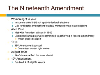 The Nineteenth AmendmentWomen right to voteIn some states it did not apply to federal electionsCall for federal amendment to allow women to vote in all electionsAlice PaulMet with President Wilson in 1913Explained suffragists were committed to achieving a federal amendmentWilson pledged support191919th Amendment passed Guaranteed women right to voteAugust 1920¾ of states ratified the amendment19th AmendmentDoubled # of eligible voters