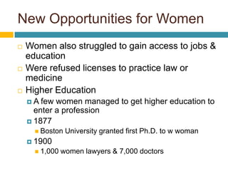 New Opportunities for WomenWomen also struggled to gain access to jobs & educationWere refused licenses to practice law or medicineHigher EducationA few women managed to get higher education to enter a profession1877Boston University granted first Ph.D. to w woman19001,000 women lawyers & 7,000 doctors