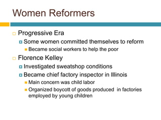 Women ReformersProgressive EraSome women committed themselves to reformBecame social workers to help the poorFlorence KelleyInvestigated sweatshop conditionsBecame chief factory inspector in IllinoisMain concern was child laborOrganized boycott of goods produced  in factories employed by young children