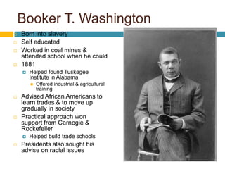 Born into slaverySelf educatedWorked in coal mines & attended school when he could1881Helped found Tuskegee Institute in AlabamaOffered industrial & agricultural trainingAdvised African Americans to learn trades & to move up gradually in societyPractical approach won support from Carnegie & RockefellerHelped build trade schools Presidents also sought his advise on racial issuesBooker T. Washington