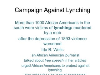 Campaign Against LynchingMore than 1000 African Americans in the south were victims of lynching: murdered by a mobafter the depression of 1893 violence worsenedIda B. Wells an African American journalist talked about free speech in her articles urged African Americans to protest against lynchingalso called for a boycott of segregated streetcars and white-owned stores