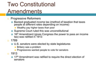 Two Constitutional
Amendments
   Progressive Reformers
       Backed graduated income tax (method of taxation that taxes
        people at different rates depending on income)
           Wealthy pay higher taxes than poor
       Supreme Court ruled this was unconstitutional
       16th Amendment (gives Congress the power to pass an income
        tax) was ratified in 1913
   1789
       U.S. senators were elected by state legislatures
           Bribery was a problem
           Progressives wanted people to vote for senators
   1913
       17th Amendment was ratified to require the direct election of
        senators
 