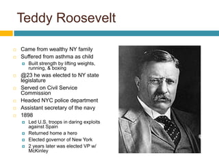 Teddy Roosevelt

   Came from wealthy NY family
   Suffered from asthma as child
       Built strength by lifting weights,
        running, & boxing
   @23 he was elected to NY state
    legislature
   Served on Civil Service
    Commission
   Headed NYC police department
   Assistant secretary of the navy
   1898
       Led U.S. troops in daring exploits
        against Spain
       Returned home a hero
       Elected governor of New York
       2 years later was elected VP w/
        McKinley
 