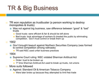 TR & Big Business

   TR won reputation as trustbuster (a person working to destroy
    monopolies & trusts)
       Was not against big business, saw difference between “good” & “bad”
        trusts
           Good trusts: were efficient & fair & should be left alone
           Bad trusts: took advantage of workers & cheated the public by eliminating
            competition. Gov’t must control or break them up
   1902
       Gov’t brought lawsuit against Northern Securities Company (was formed
        to control competition among railroads)
           TR said NSC used unfair business practices
   1904
       Supreme Court ruling: NSC violated Sherman Antitrust Act
           Order: trust to be broken up
           1st time Sherman Antitrust Act used to break up trusts, not unions
   More suits followed
       Against: Standard Oil & American Tobacco Company
           Were later broke up because they attempted to limit free trade
 