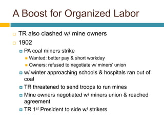A Boost for Organized Labor
   TR also clashed w/ mine owners
   1902
       PA coal miners strike
         Wanted: better pay & short workday
         Owners: refused to negotiate w/ miners’ union

     w/ winter approaching schools & hospitals ran out of
      coal
     TR threatened to send troops to run mines

     Mine owners negotiated w/ miners union & reached
      agreement
     TR 1st President to side w/ strikers
 