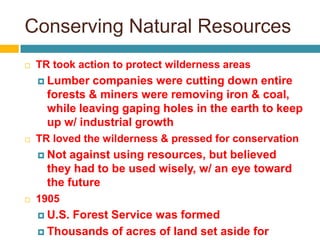 Conserving Natural Resources
   TR took action to protect wilderness areas
     Lumber   companies were cutting down entire
      forests & miners were removing iron & coal,
      while leaving gaping holes in the earth to keep
      up w/ industrial growth
   TR loved the wilderness & pressed for conservation
     Not against using resources, but believed
      they had to be used wisely, w/ an eye toward
      the future
   1905
     U.S.Forest Service was formed
     Thousands of acres of land set aside for
 