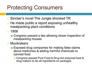 Protecting Consumers
   Sinclair’s novel The Jungle shocked TR
   He made public a report exposing unhealthy
    meatpacking plant conditions
   1906
       Congress passed a law allowing closer inspection of
        meatpacking houses
   Muckrakers
       Exposed drug companies for making false claims
        about medicines & adding harmful chemicals to
        canned food
           Congress passed Pure Food & Drug Act (required food &
            drug makers to list all ingredients on packages
 