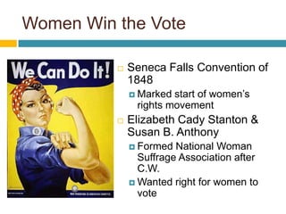 Women Win the Vote

             Seneca Falls Convention of
              1848
               Marked start of women’s
               rights movement
             Elizabeth Cady Stanton &
              Susan B. Anthony
               Formed  National Woman
                Suffrage Association after
                C.W.
               Wanted right for women to
                vote
 
