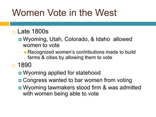 Women Vote in the West
   Late 1800s
     Wyoming,Utah, Colorado, & Idaho allowed
     women to vote
       Recognized  women’s contributions made to build
       farms & cities by allowing them to vote
   1890
     Wyoming  applied for statehood
     Congress wanted to bar women from voting
     Wyoming lawmakers stood firm & was admitted
      with women being able to vote
 