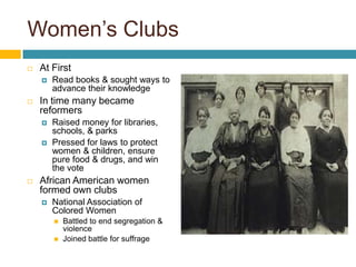 Women’s Clubs
   At First
       Read books & sought ways to
        advance their knowledge
   In time many became
    reformers
       Raised money for libraries,
        schools, & parks
       Pressed for laws to protect
        women & children, ensure
        pure food & drugs, and win
        the vote
   African American women
    formed own clubs
       National Association of
        Colored Women
           Battled to end segregation &
            violence
           Joined battle for suffrage
 
