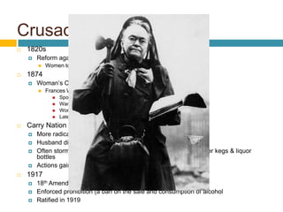 Crusade Against Alcohol
   1820s
       Reform against alcohol abuse
           Women took leading role
   1874
       Woman’s Christian Temperance Union
           Frances Willard became president
                 Spoke about evils of alcohol
                 Wanted state laws to ban sale of liquor
                 Worked to close saloons
                 Later joined suffrage movement w/ other WCTU members
   Carry Nation
       More radical temperance crusader
       Husband died from heavy drinking
       Often stormed into saloons swinging a hatchet & smashed beer kegs & liquor
        bottles
       Actions gained publicity, but embarrassed WCTU
   1917
       18th Amendment passed by Congress
       Enforced prohibition (a ban on the sale and consumption of alcohol
       Ratified in 1919
 