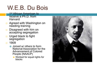 W.E.B. Du Bois
   1st African American to
    receive a Ph.D. from
    Harvard
   Agreed with Washington on
    needing training
   Disagreed with him on
    accepting segregation
   Urged black to fight
    segregation
   1909
       Joined w/ others to form
        National Association for the
        Advancement of Colored
        People (NAACP)
           Worked for equal rights for
            blacks
 