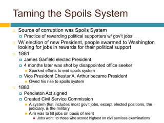 Taming the Spoils System
   Source of corruption was Spoils System
       Practice of rewarding political supporters w/ gov’t jobs
   W/ election of new President, people swarmed to Washington
    looking for jobs in rewards for their political support
   1881
       James Garfield elected President
       4 months later was shot by disappointed office seeker
           Sparked efforts to end spoils system
       Vice President Chester A. Arthur became President
           Owed his rise to spoils system
   1883
       Pendleton Act signed
       Created Civil Service Commission
           A system that includes most gov’t jobs, except elected positions, the
            judiciary, & the military
           Aim was to fill jobs on basis of merit
                 Jobs went to those who scored highest on civil services examinations
 