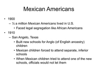 Mexican Americans
• 1900
   – ½ a million Mexican Americans lived in U.S.
      • Faced legal segregation like African Americans
• 1910
   – San Angelo, Texas
      • Built new schools for Anglo (of English ancestry)
        children
      • Mexican children forced to attend separate, inferior
        schools
      • When Mexican children tried to attend one of the new
        schools, officials would not let them
 