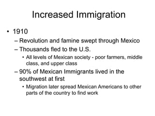 Increased Immigration
• 1910
  – Revolution and famine swept through Mexico
  – Thousands fled to the U.S.
    • All levels of Mexican society - poor farmers, middle
      class, and upper class
  – 90% of Mexican Immigrants lived in the
    southwest at first
    • Migration later spread Mexican Americans to other
      parts of the country to find work
 