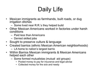 Daily Life
• Mexican immigrants as farmhands, built roads, or dug
  irrigation ditches
   – Some lived near R.R.’s they helped build
• Other Mexican Americans worked in factories under harsh
  conditions
   – Paid less than Americans
   – Denied skilled jobs
• Sought to preserve culture & language
• Created barrios (ethnic Mexican American neighborhoods)
   – LA home to nation’s largest barrio
• Within Barrios Mexican immigrants & Mexican Americans
  helped each other
   – Some formed mutualistas (mutual aid groups)
       • Pooled money to pay for insurance and legal advise
       • Collected money for the sick and needy
 