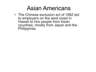 Asian Americans
• The Chinese exclusion act of 1882 led
  to employers on the west coast in
  Hawaii to hire people from Asian
  countries, mostly from Japan and the
  Philippines.
 