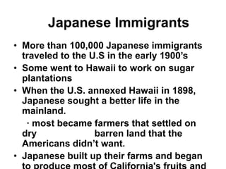 Japanese Immigrants
• More than 100,000 Japanese immigrants
  traveled to the U.S in the early 1900’s
• Some went to Hawaii to work on sugar
  plantations
• When the U.S. annexed Hawaii in 1898,
  Japanese sought a better life in the
  mainland.
   ∙ most became farmers that settled on
  dry              barren land that the
  Americans didn’t want.
• Japanese built up their farms and began
 