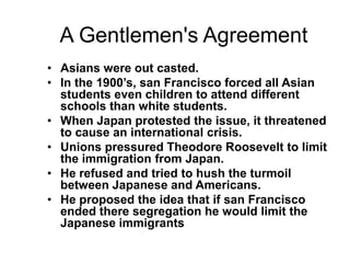 A Gentlemen's Agreement
• Asians were out casted.
• In the 1900’s, san Francisco forced all Asian
  students even children to attend different
  schools than white students.
• When Japan protested the issue, it threatened
  to cause an international crisis.
• Unions pressured Theodore Roosevelt to limit
  the immigration from Japan.
• He refused and tried to hush the turmoil
  between Japanese and Americans.
• He proposed the idea that if san Francisco
  ended there segregation he would limit the
  Japanese immigrants
 