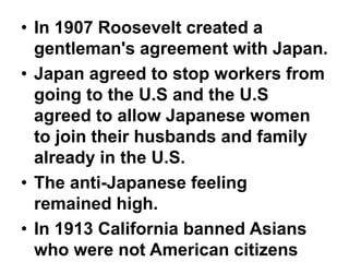• In 1907 Roosevelt created a
  gentleman's agreement with Japan.
• Japan agreed to stop workers from
  going to the U.S and the U.S
  agreed to allow Japanese women
  to join their husbands and family
  already in the U.S.
• The anti-Japanese feeling
  remained high.
• In 1913 California banned Asians
  who were not American citizens
 