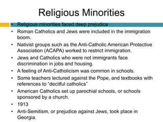 Religious Minorities
• Religious minorities faced deep prejudice
• Roman Catholics and Jews were included in the immigration
  boom.
• Nativist groups such as the Anti-Catholic American Protective
  Association (ACAPA) worked to restrict immigration.
• Jews and Catholics who were not immigrants face
  discrimination in jobs and housing.
• A feeling of Anti-Catholicism was common in schools.
• Some teachers lectured against the Pope, and textbooks with
  references to “decitful catholics”
• American Catholics set up parochial schools, or schools
  sponsored by a church.
• 1913
• Anti-Semitism, or prejudice against Jews, took place in
  Georgia.
 
