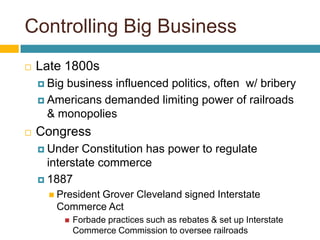 Controlling Big Business
   Late 1800s
     Bigbusiness influenced politics, often w/ bribery
     Americans demanded limiting power of railroads
      & monopolies
   Congress
     Under  Constitution has power to regulate
      interstate commerce
     1887
       President
              Grover Cleveland signed Interstate
       Commerce Act
               Forbade practices such as rebates & set up Interstate
                Commerce Commission to oversee railroads
 