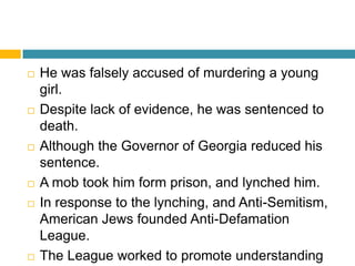    He was falsely accused of murdering a young
    girl.
   Despite lack of evidence, he was sentenced to
    death.
   Although the Governor of Georgia reduced his
    sentence.
   A mob took him form prison, and lynched him.
   In response to the lynching, and Anti-Semitism,
    American Jews founded Anti-Defamation
    League.
   The League worked to promote understanding
 